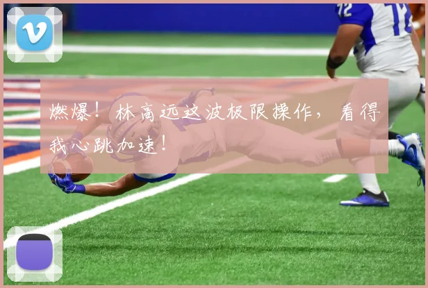 燃爆！林高远这波极限操作，看得我心跳加速！
