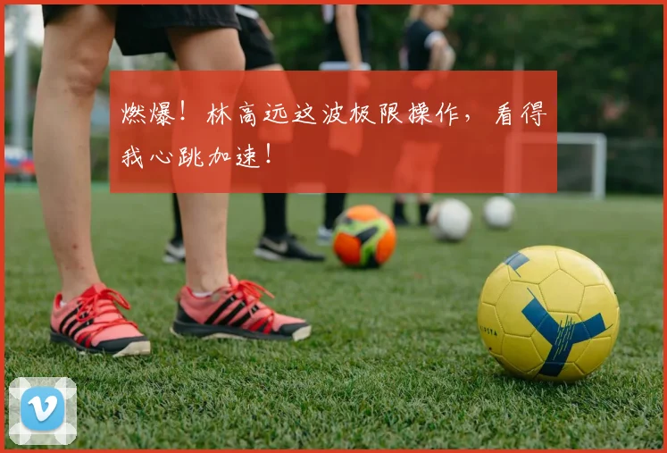 燃爆！林高远这波极限操作，看得我心跳加速！