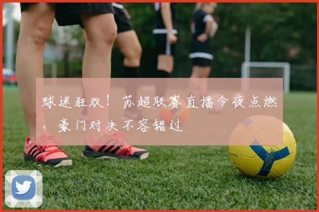 球迷狂欢！苏超联赛直播今夜点燃，豪门对决不容错过