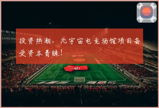 投资热潮，元宇宙电竞场馆项目备受资本青睐！